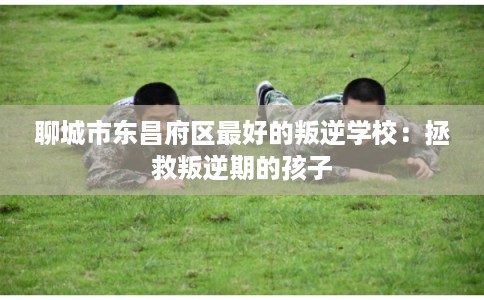 聊城市东昌府区最好的叛逆学校：拯救叛逆期的孩子
