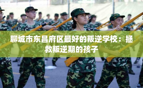 聊城市东昌府区最好的叛逆学校：拯救叛逆期的孩子