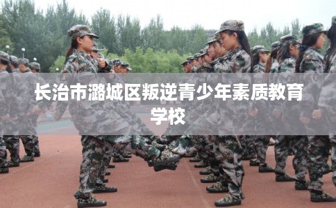 长治市潞城区叛逆青少年素质教育学校 长治市潞城区叛逆青少年素质教育学校