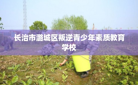 长治市潞城区叛逆青少年素质教育学校 长治市潞城区叛逆青少年素质教育学校