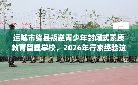 运城市绛县叛逆青少年封闭式素质教育管理学校,2026年行家经验这十家学校! 运城市绛县叛逆青少年封闭式素质教育管理学校,2026年行家经验这十家学校!