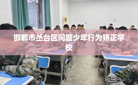 邯郸市丛台区问题少年行为矫正学校 邯郸市丛台区问题少年行为矫正学校