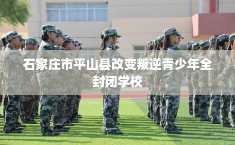 石家庄市平山县改变叛逆青少年全封闭学校