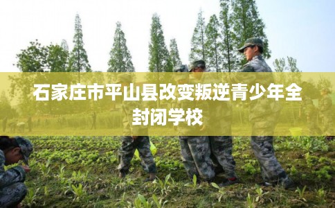 石家庄市平山县改变叛逆青少年全封闭学校