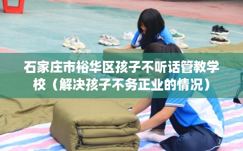 石家庄市裕华区孩子不听话管教学校（解决孩子不务正业的情况）