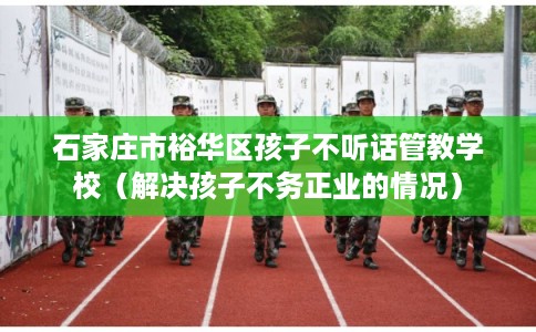 石家庄市裕华区孩子不听话管教学校（解决孩子不务正业的情况）