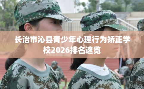 长治市沁县青少年心理行为矫正学校2026排名速览 长治市沁县青少年心理行为矫正学校2026排名速览