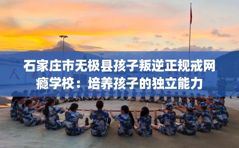 石家庄市无极县孩子叛逆正规戒网瘾学校：培养孩子的独立能力