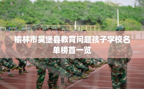 榆林市吴堡县教育问题孩子学校名单榜首一览