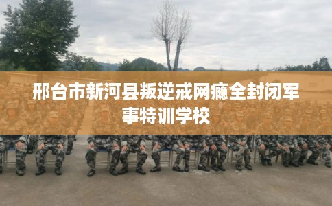 邢台市新河县叛逆戒网瘾全封闭军事特训学校