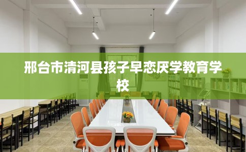 邢台市清河县孩子早恋厌学教育学校 邢台市清河县孩子早恋厌学教育学校