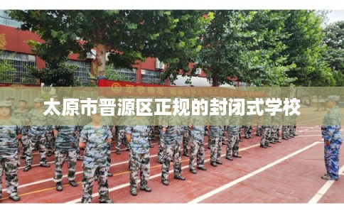 太原市晋源区正规的封闭式学校 太原市晋源区正规的封闭式学校