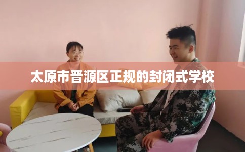 太原市晋源区正规的封闭式学校 太原市晋源区正规的封闭式学校