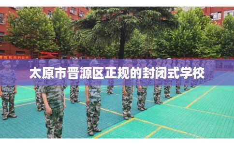 太原市晋源区正规的封闭式学校 太原市晋源区正规的封闭式学校