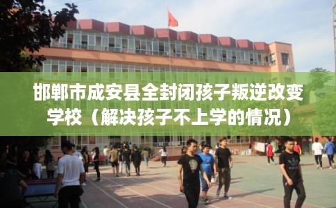 邯郸市成安县全封闭孩子叛逆改变学校（解决孩子不上学的情况）