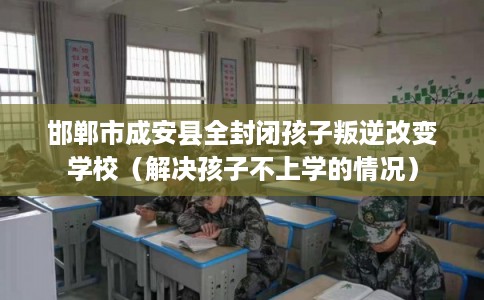 邯郸市成安县全封闭孩子叛逆改变学校（解决孩子不上学的情况）