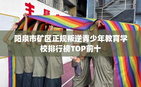 阳泉市矿区正规叛逆青少年教育学校排行榜TOP前十 阳泉市矿区正规叛逆青少年教育学校排行榜TOP前十