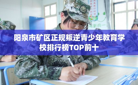 阳泉市矿区正规叛逆青少年教育学校排行榜TOP前十 阳泉市矿区正规叛逆青少年教育学校排行榜TOP前十