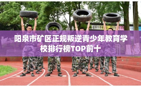阳泉市矿区正规叛逆青少年教育学校排行榜TOP前十 阳泉市矿区正规叛逆青少年教育学校排行榜TOP前十
