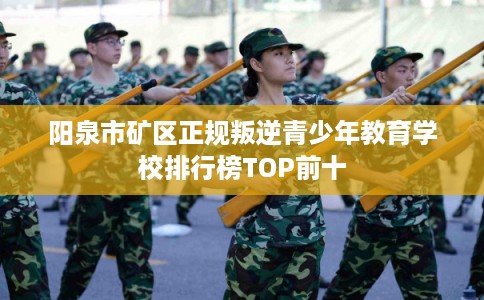 阳泉市矿区正规叛逆青少年教育学校排行榜TOP前十 阳泉市矿区正规叛逆青少年教育学校排行榜TOP前十