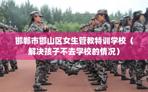 邯郸市邯山区女生管教特训学校(解决孩子不去学校的情况) 邯郸市邯山区女生管教特训学校(解决孩子不去学校的情况)