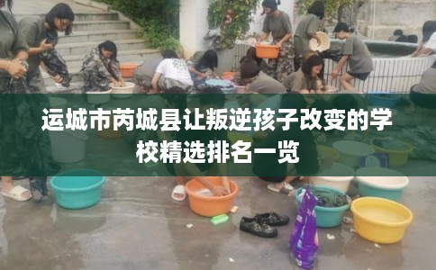 运城市芮城县让叛逆孩子改变的学校精选排名一览 运城市芮城县让叛逆孩子改变的学校精选排名一览