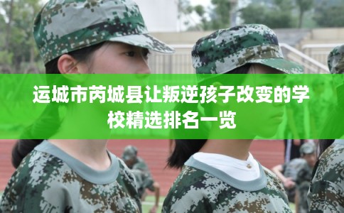 运城市芮城县让叛逆孩子改变的学校精选排名一览 运城市芮城县让叛逆孩子改变的学校精选排名一览