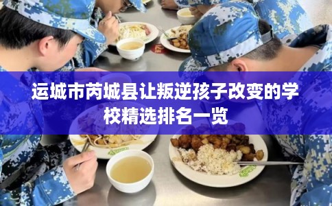 运城市芮城县让叛逆孩子改变的学校精选排名一览 运城市芮城县让叛逆孩子改变的学校精选排名一览