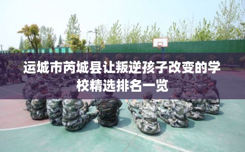 运城市芮城县让叛逆孩子改变的学校精选排名一览