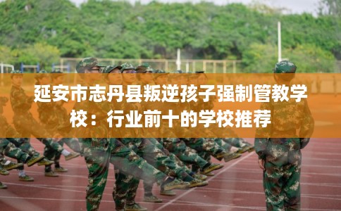延安市志丹县叛逆孩子强制管教学校:行业前十的学校推荐 延安市志丹县叛逆孩子强制管教学校:行业前十的学校推荐
