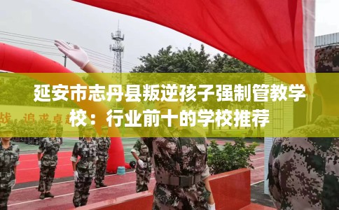 延安市志丹县叛逆孩子强制管教学校:行业前十的学校推荐 延安市志丹县叛逆孩子强制管教学校:行业前十的学校推荐