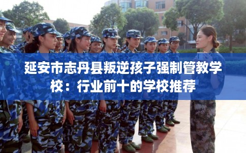 延安市志丹县叛逆孩子强制管教学校:行业前十的学校推荐 延安市志丹县叛逆孩子强制管教学校:行业前十的学校推荐