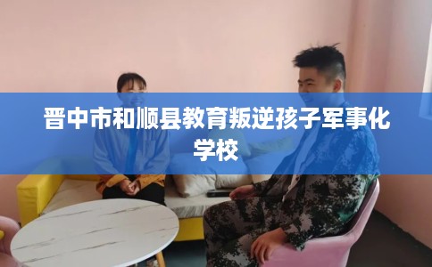 晋中市和顺县教育叛逆孩子军事化学校 晋中市和顺县教育叛逆孩子军事化学校