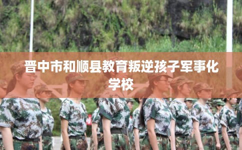 晋中市和顺县教育叛逆孩子军事化学校 晋中市和顺县教育叛逆孩子军事化学校
