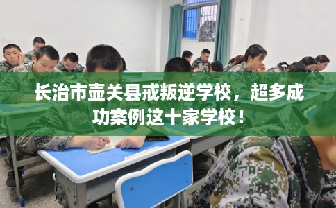 长治市壶关县戒叛逆学校,超多成功案例这十家学校! 长治市壶关县戒叛逆学校,超多成功案例这十家学校!