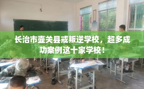 长治市壶关县戒叛逆学校,超多成功案例这十家学校! 长治市壶关县戒叛逆学校,超多成功案例这十家学校!