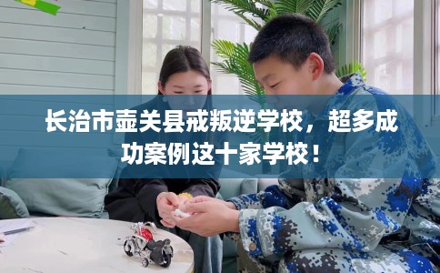 长治市壶关县戒叛逆学校,超多成功案例这十家学校! 长治市壶关县戒叛逆学校,超多成功案例这十家学校!