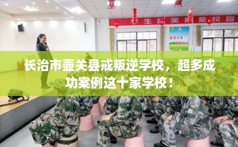 长治市壶关县戒叛逆学校,超多成功案例这十家学校! 长治市壶关县戒叛逆学校,超多成功案例这十家学校!