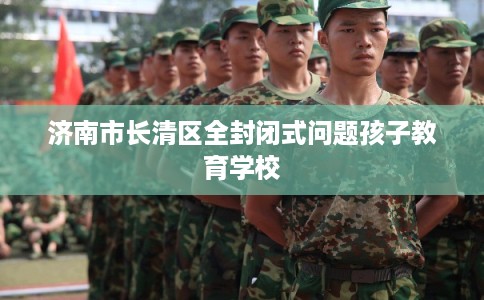 济南市长清区全封闭式问题孩子教育学校 济南市长清区全封闭式问题孩子教育学校