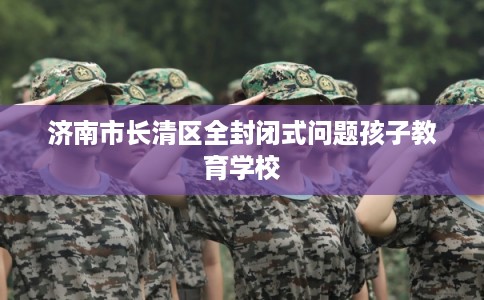 济南市长清区全封闭式问题孩子教育学校 济南市长清区全封闭式问题孩子教育学校
