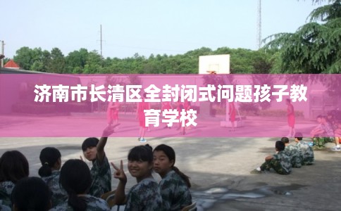 济南市长清区全封闭式问题孩子教育学校 济南市长清区全封闭式问题孩子教育学校