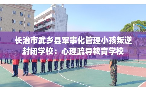 长治市武乡县军事化管理小孩叛逆封闭学校:心理疏导教育学校 长治市武乡县军事化管理小孩叛逆封闭学校:心理疏导教育学校