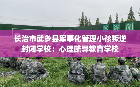 长治市武乡县军事化管理小孩叛逆封闭学校:心理疏导教育学校 长治市武乡县军事化管理小孩叛逆封闭学校:心理疏导教育学校