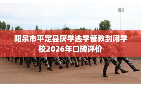 阳泉市平定县厌学逃学管教封闭学校2026年口碑评价