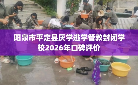 阳泉市平定县厌学逃学管教封闭学校2026年口碑评价