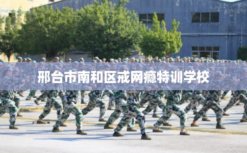 邢台市南和区戒网瘾特训学校