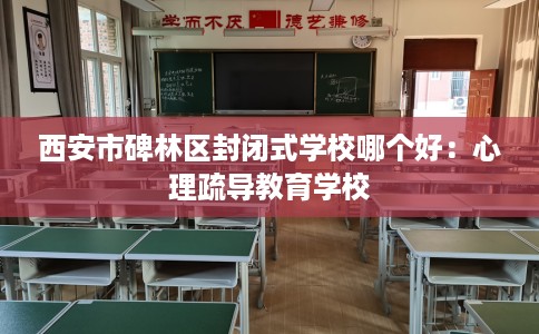 西安市碑林区封闭式学校哪个好：心理疏导教育学校