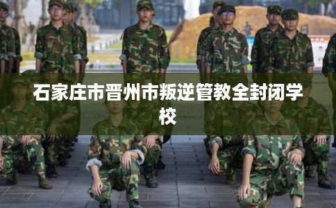 石家庄市晋州市叛逆管教全封闭学校