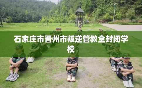 石家庄市晋州市叛逆管教全封闭学校