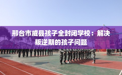 邢台市威县孩子全封闭学校:解决叛逆期的孩子问题 邢台市威县孩子全封闭学校:解决叛逆期的孩子问题